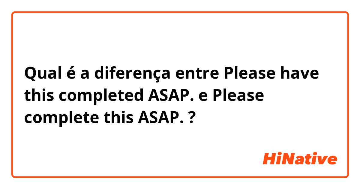 Qual é a diferença entre Please have this completed ASAP. e Please complete this ASAP. ?