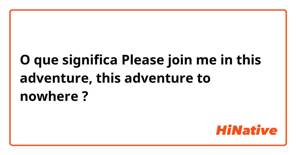 O que significa Please join me in this adventure, this adventure to nowhere?