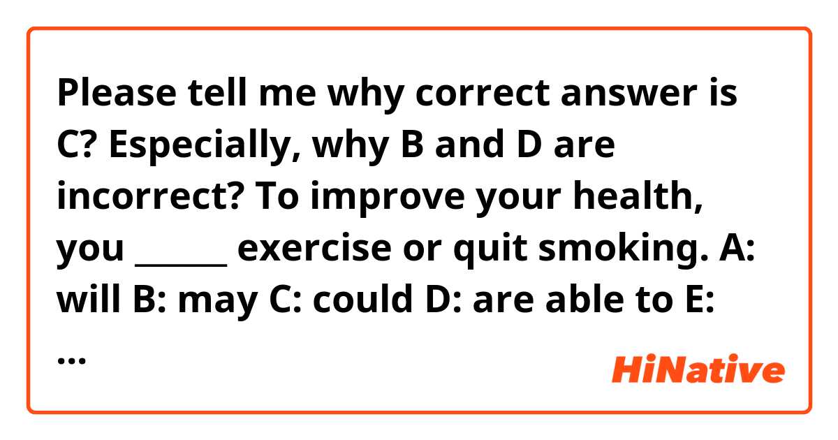 Please tell me why correct answer is C?
Especially, why B and D are incorrect? 

To improve your health, you ______ exercise or quit smoking.

A:	will
B:	may
C:	could
D:	are able to
E:	would
