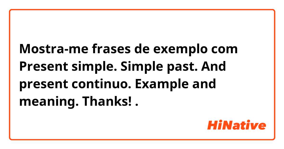 Mostra-me frases de exemplo com Present simple. Simple past. And present continuo. Example and meaning. Thanks!.