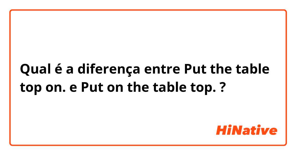 Qual é a diferença entre Put the table top on. e Put on the table top. ?