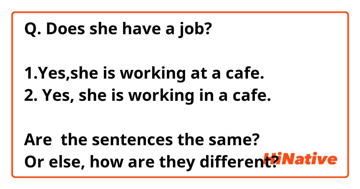 Q. Does she have a job?

1.Yes,she is working at a cafe.
2. Yes, she is working in a cafe.

Are  the sentences the same?
Or else, how are they different?
