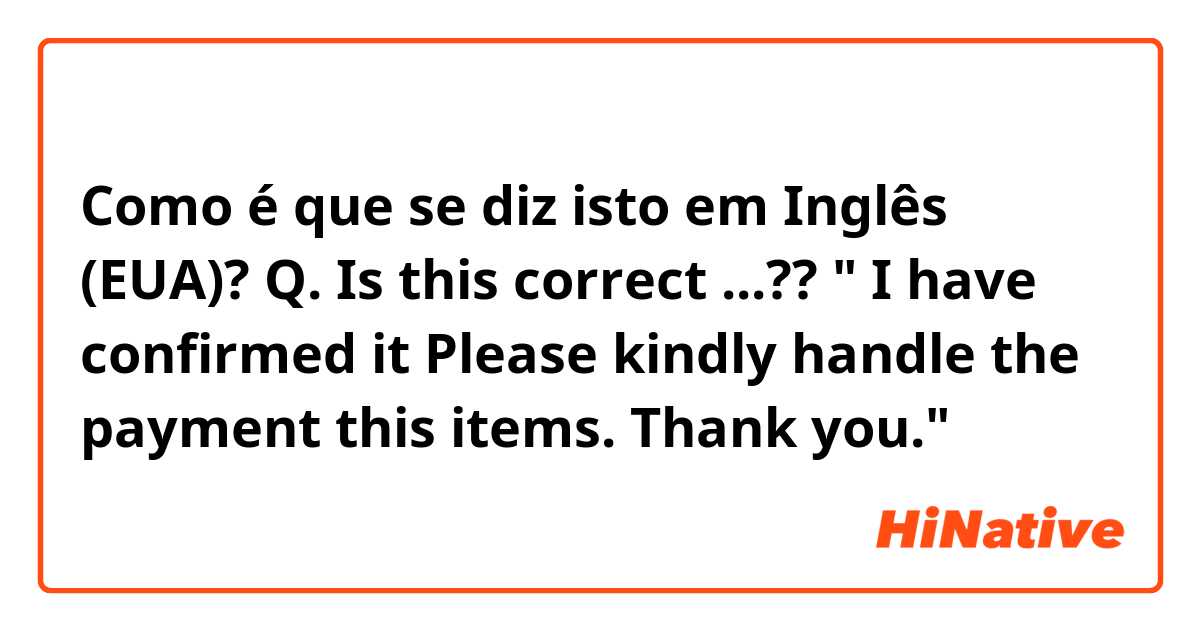 Como é que se diz isto em Inglês (EUA)? Q. Is this correct ...?? " I have confirmed it  Please kindly handle the payment this items. Thank you."