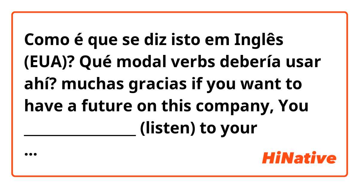 Como é que se diz isto em Inglês (EUA)? Qué modal verbs debería usar ahí? muchas gracias 😊

if you want to have a future on this company, You _________________ (listen) to your workmates
You ________ (show) your ID before getting access to the Google´s headquarters in Torre Picasso. 
