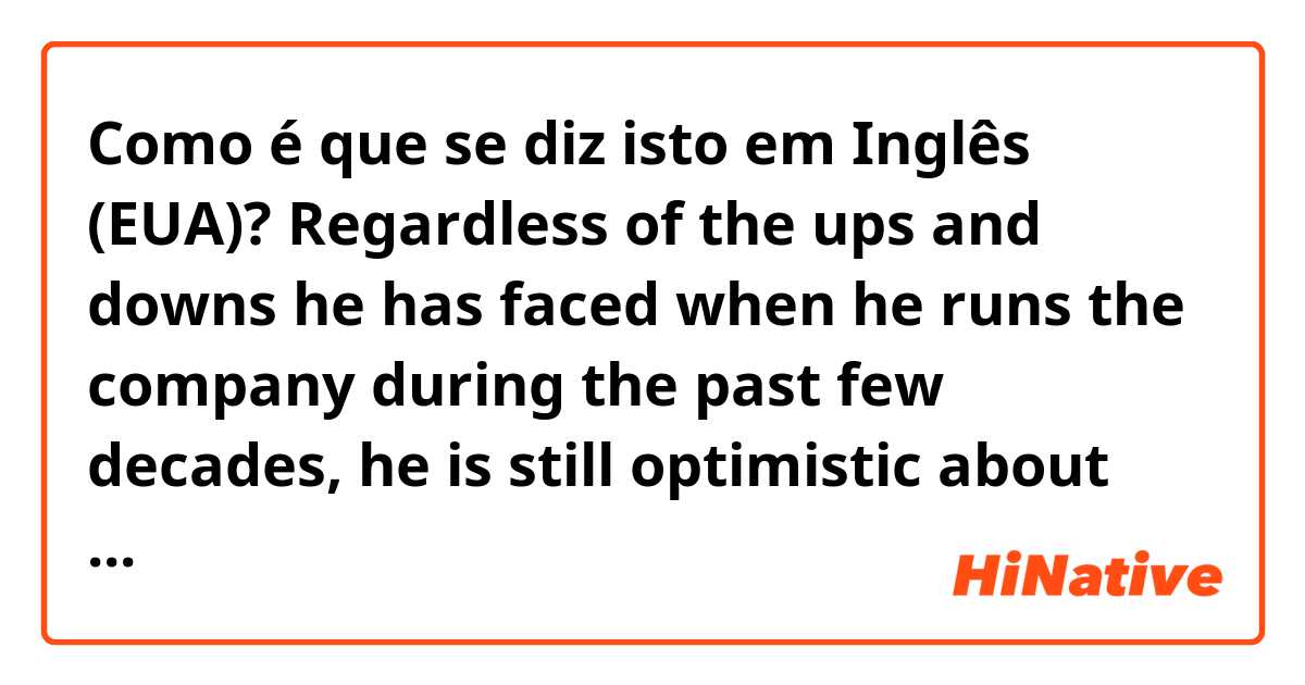 Como é que se diz isto em Inglês (EUA)?      Regardless of the ups and downs he has faced when he runs the company during the past few decades, he is still optimistic about the future.  (is it correct? thanks!).   