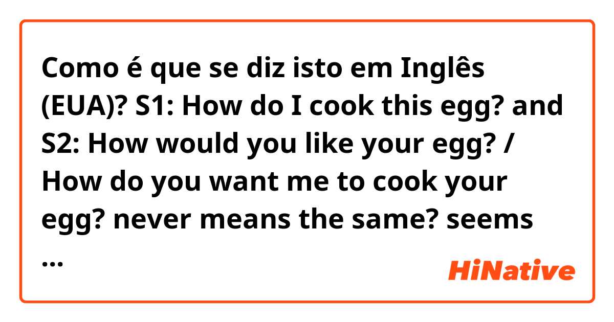 Como é que se diz isto em Inglês (EUA)? S1: How do I cook this egg?

and 

S2: How would you like your egg? / How do you want me to cook your egg?

never means the same?


seems to me that S1 is just asking how to cook the egg.