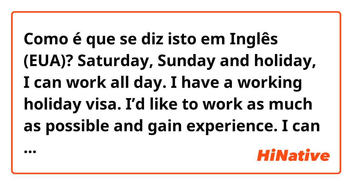 Como é que se diz isto em Inglês (EUA)? Saturday, Sunday and holiday, I can work all day. I have a working holiday visa. I’d like to work as much as possible and gain experience. I can work from tomorrow because I brought a set of textbooks and teaching plan which I need to teach Japanese.