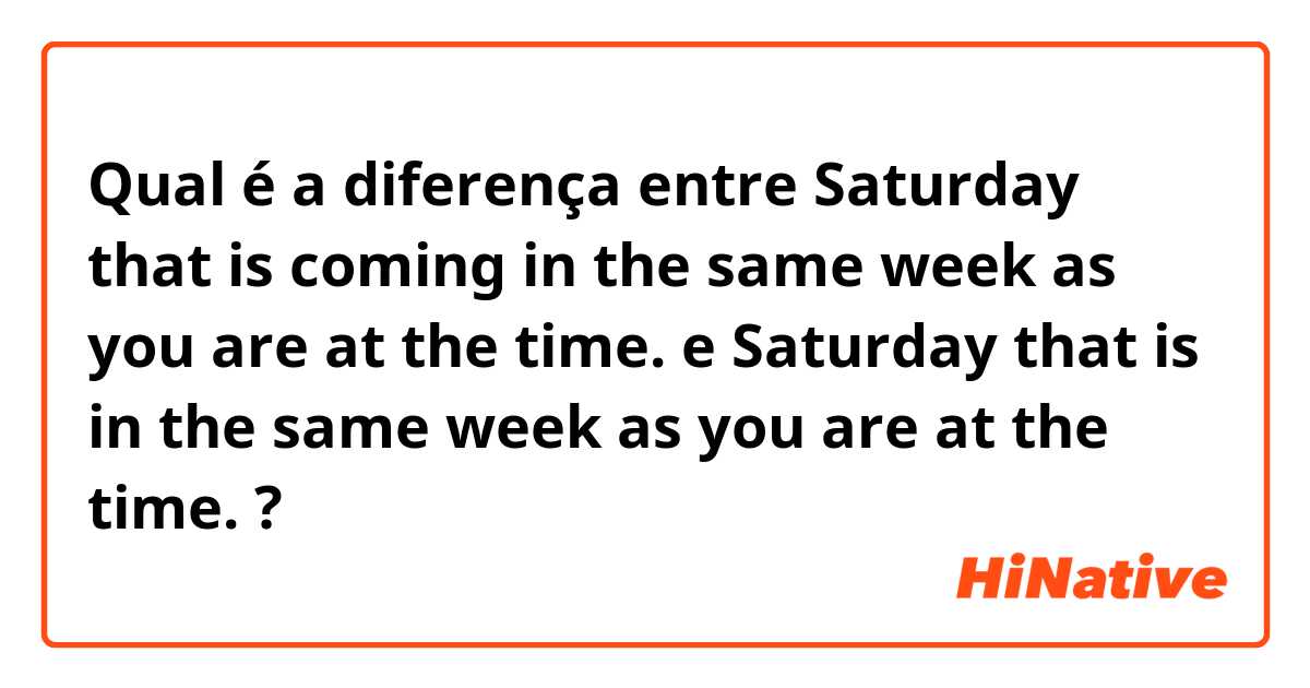 Qual é a diferença entre Saturday that is coming in the same week as you are at the time. e Saturday that is in the same week as you are at the time. ?