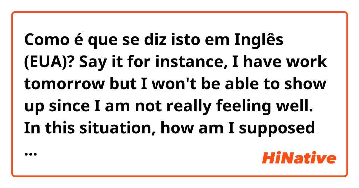 Como é que se diz isto em Inglês (EUA)? Say it for instance, I have work tomorrow but I won't be able to show up  since I am not really feeling well. In this situation, how am I supposed to kindly ask my co-workers to replace me in a formal way? 