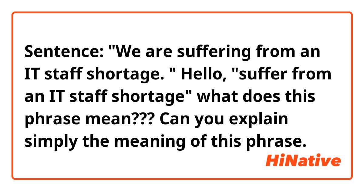 Sentence: "We are suffering from an IT staff shortage. "
Hello, "suffer from an IT staff shortage" what does this phrase mean??? Can you explain simply the meaning of this phrase.