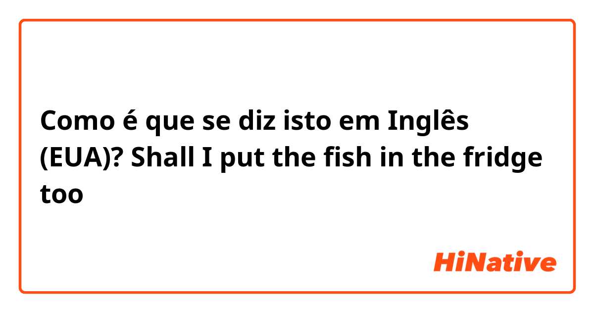 Como é que se diz isto em Inglês (EUA)? Shall I put the fish in the fridge too