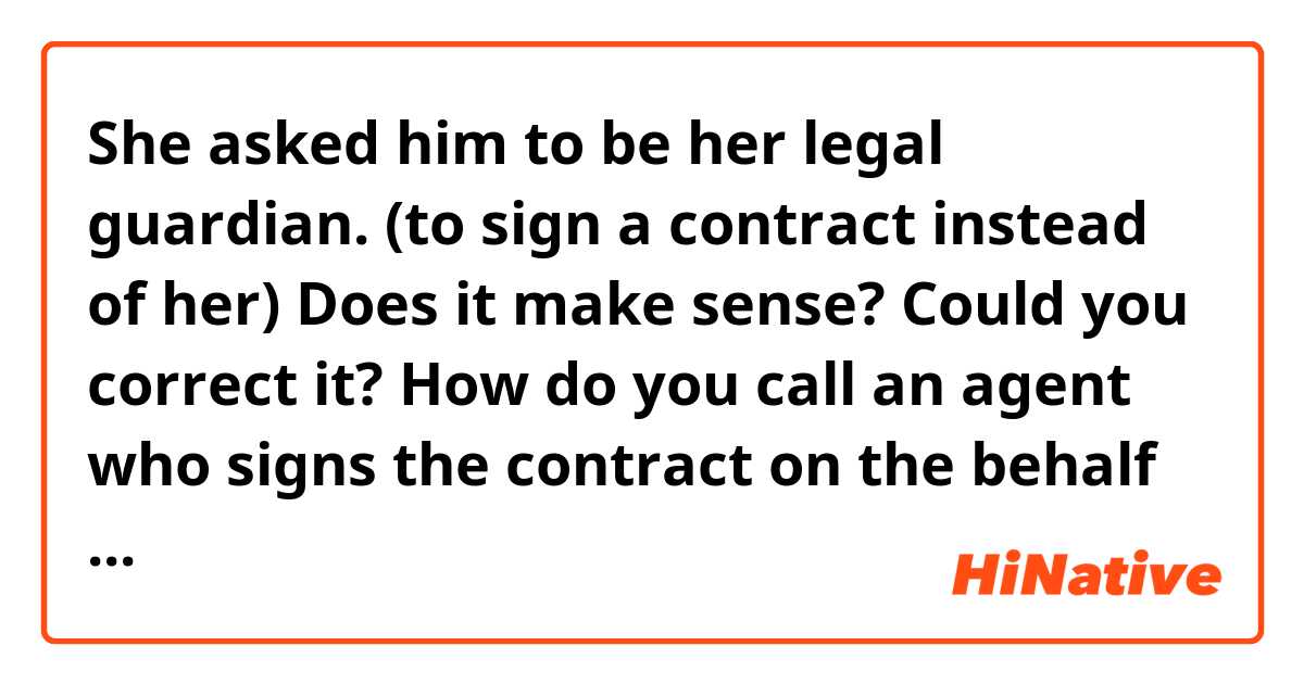 She asked him to be her legal guardian. (to sign a contract instead of her)

Does it make sense? Could you correct it?
How do you call an agent who signs the contract on the behalf of A? - legal representative, legal guardian?