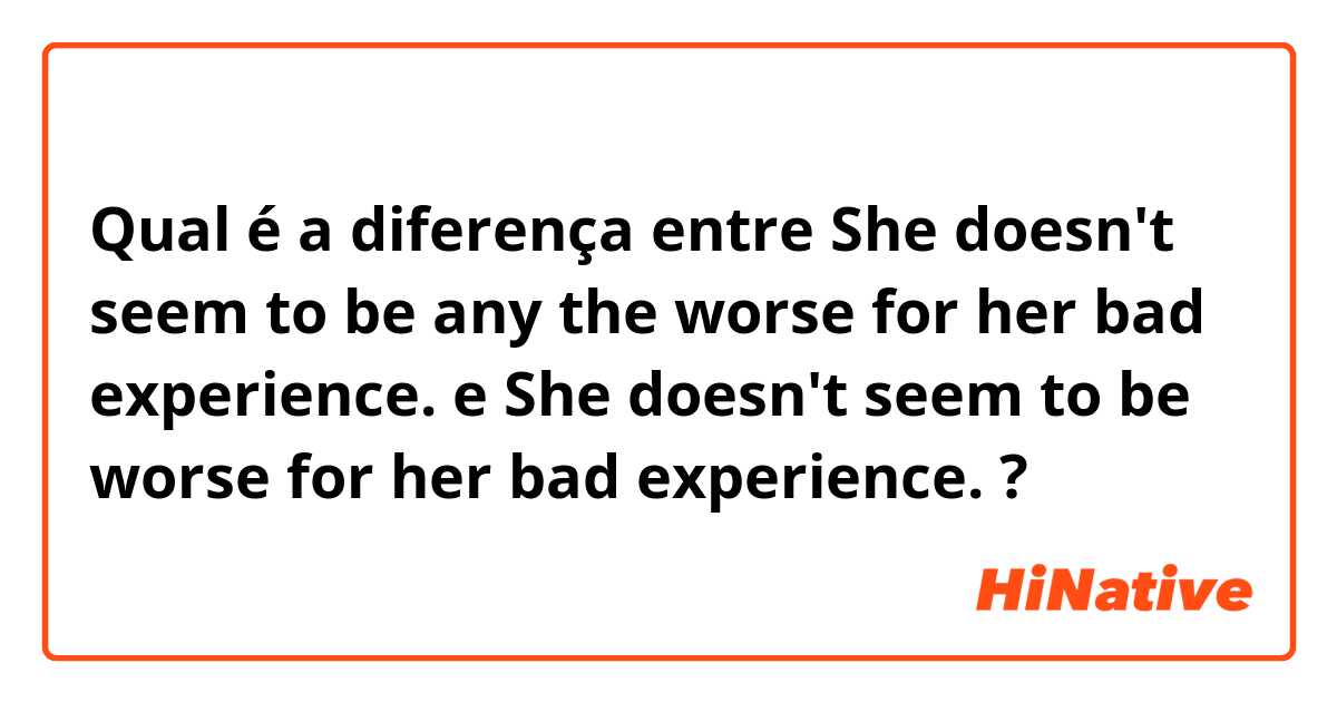 Qual é a diferença entre She doesn't seem to be any the worse for her bad experience. e She doesn't seem to be worse for her bad experience. ?