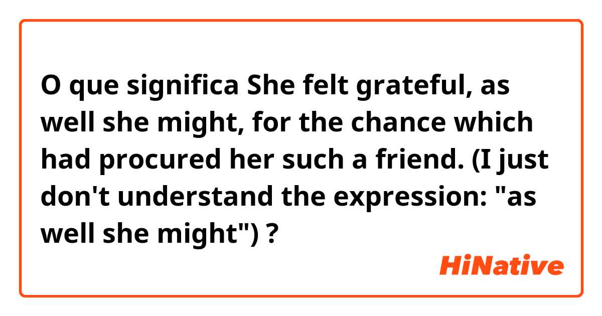 O que significa She felt grateful, as well she might, for the chance which had procured her such a friend. (I just don't understand the expression: "as well she might")?