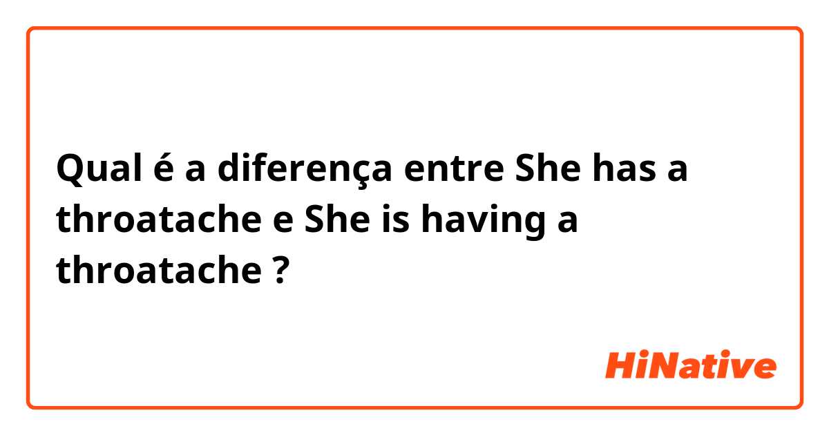 Qual é a diferença entre She has a throatache e She is having a throatache ?