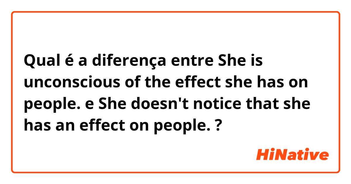 Qual é a diferença entre She is unconscious of the effect she has on people. e She doesn't notice that she has an effect on people. ?