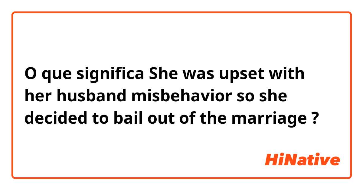 O que significa She was upset with her husband  misbehavior so she decided  to bail out of the marriage?