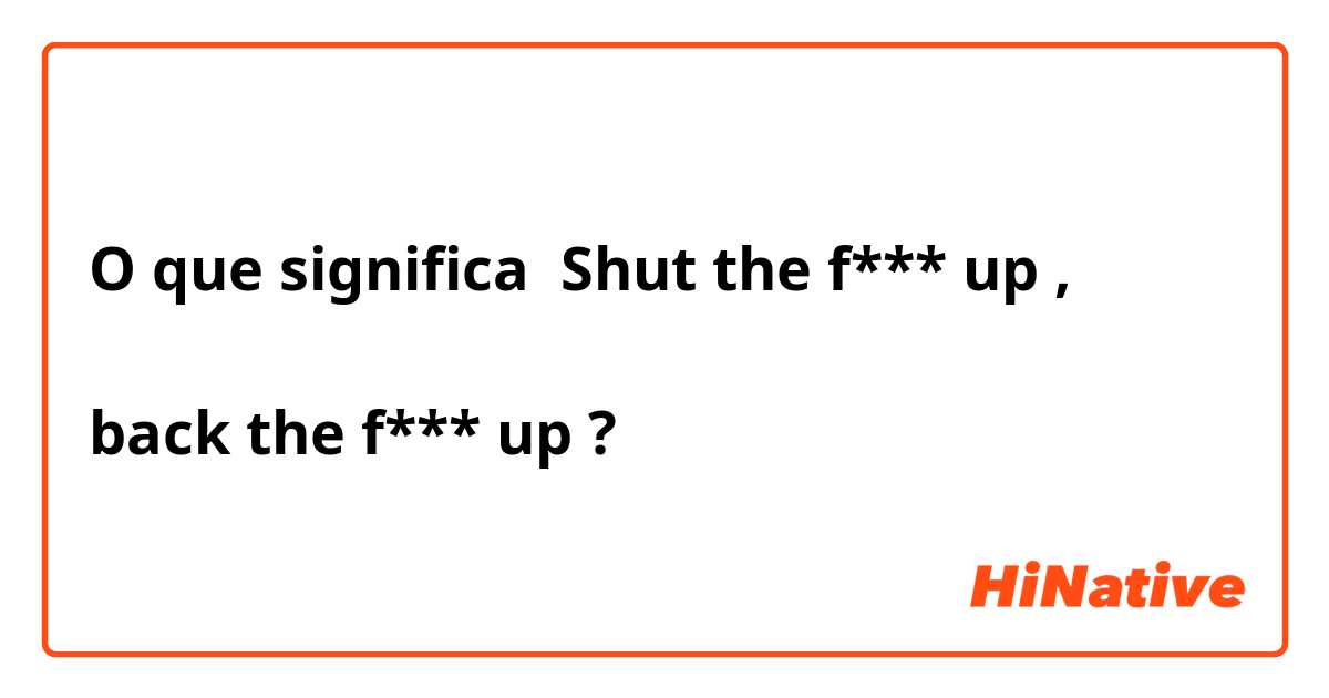 O que significa Shut the f*** up ,

back the f*** up
?