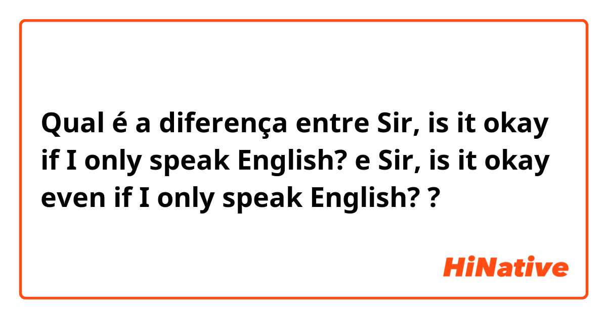 Qual é a diferença entre Sir, is it okay if I only speak English? e Sir, is it okay even if I only speak English? ?