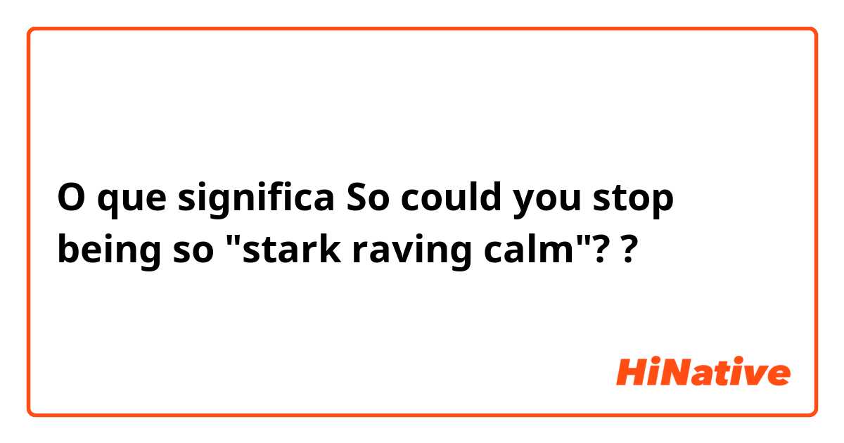 O que significa So could you stop being so "stark raving calm"??