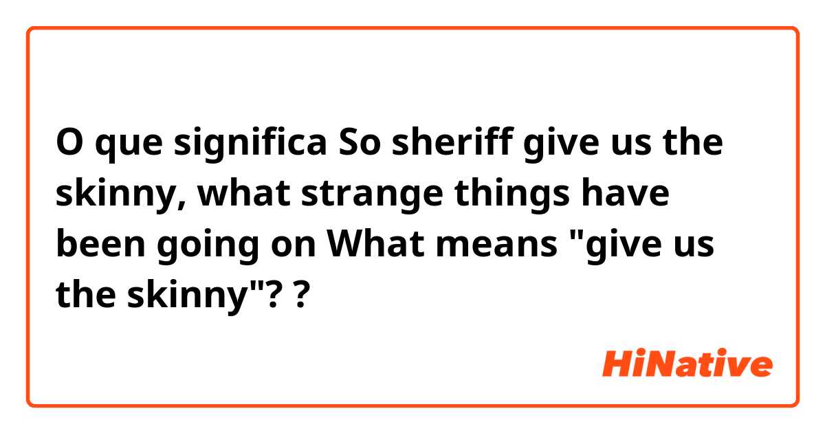O que significa So sheriff give us the skinny, what strange things have been going on

What means "give us the skinny"??