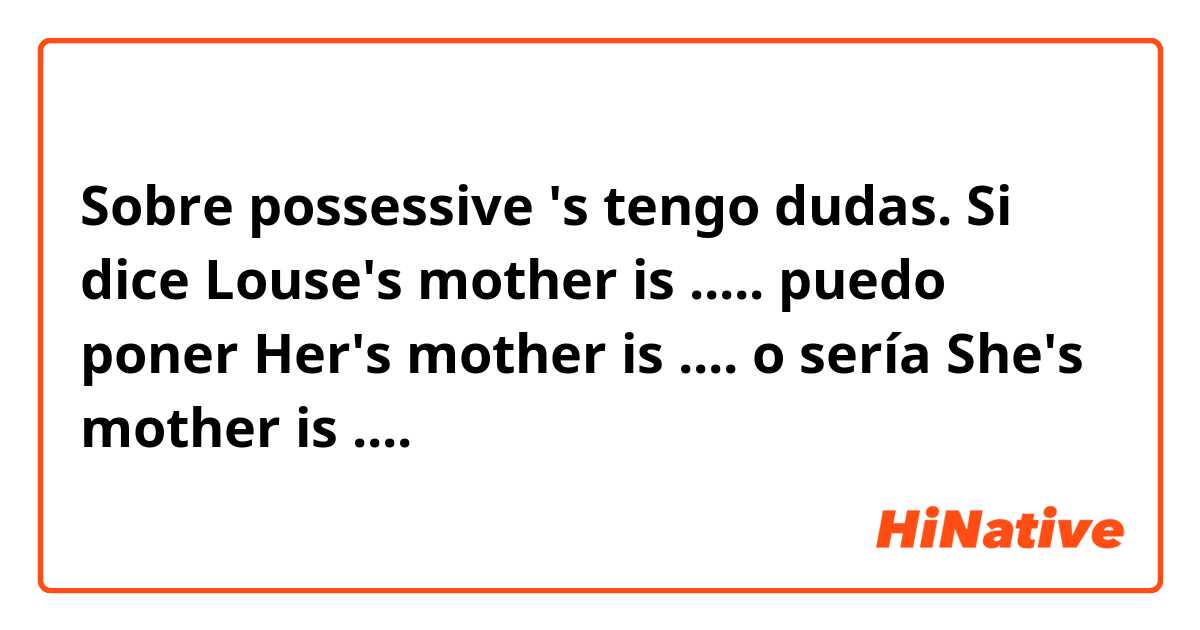 Sobre possessive 's tengo dudas. Si dice Louse's mother is ..... puedo poner Her's mother is .... o sería She's mother is ....