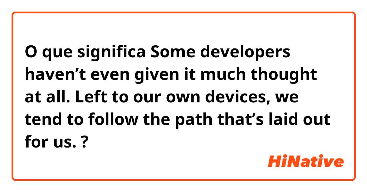 O que significa Some developers haven’t even given it much thought at all. Left to our own devices, we tend to follow the path that’s laid out for us.
?
