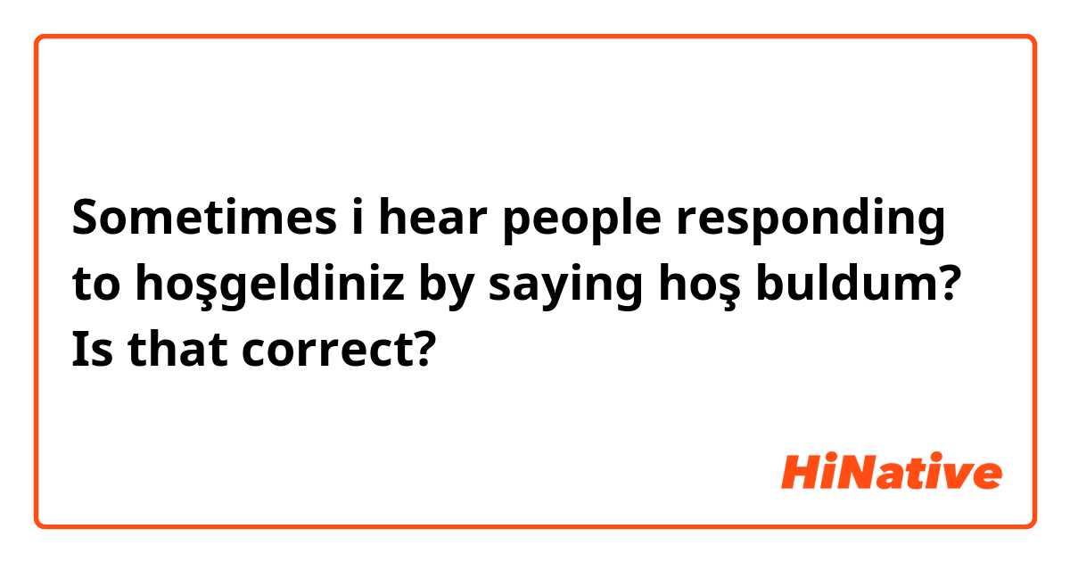 Sometimes i hear people responding to hoşgeldiniz by saying hoş buldum? Is that correct? 