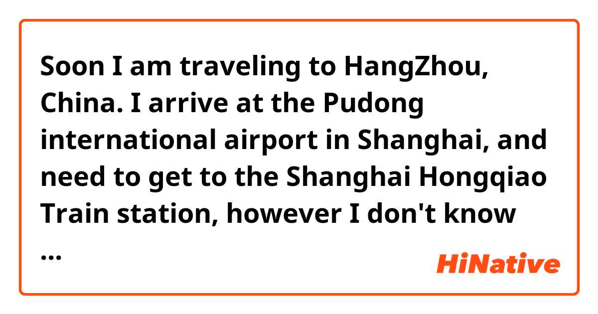 Soon I am traveling to HangZhou, China. I arrive at the Pudong international airport in Shanghai, and need to get to the Shanghai Hongqiao Train station, however I don't know how. Does anyone know who can help me? 

 