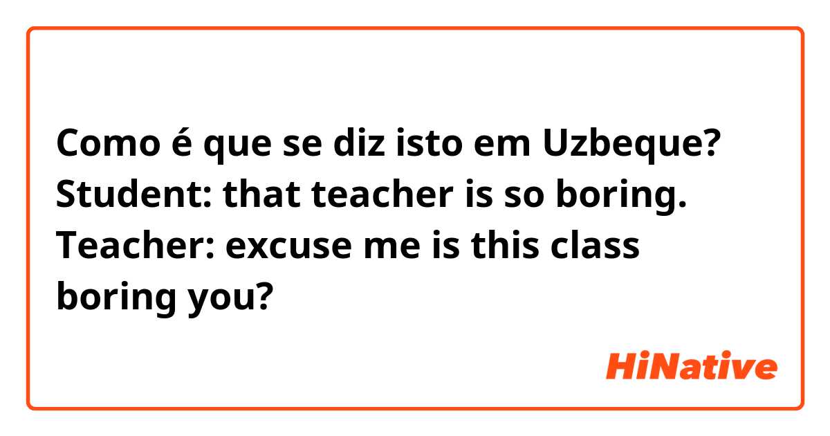 Como é que se diz isto em Uzbeque? Student: that teacher is so boring. Teacher: excuse me is this class boring you?