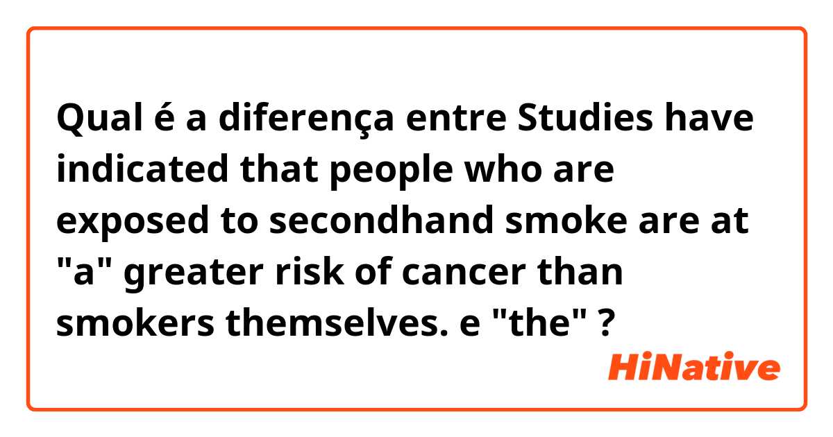Qual é a diferença entre Studies have indicated that people who are exposed to secondhand smoke are at "a" greater risk of cancer than smokers themselves. e "the" ?