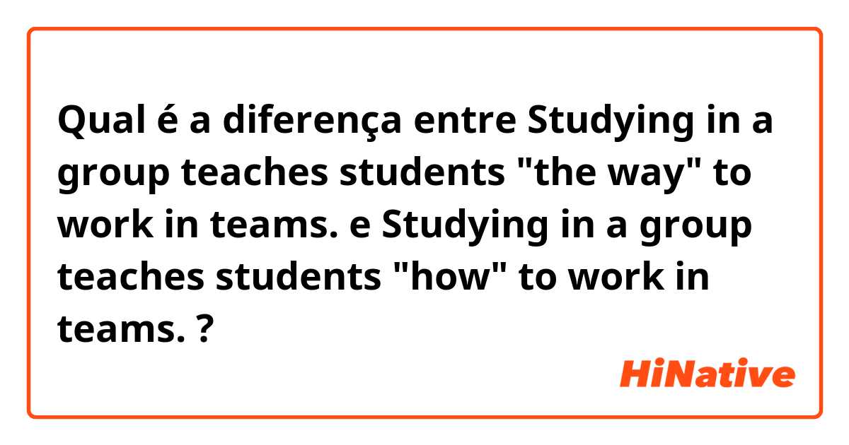 Qual é a diferença entre Studying in a group teaches students "the way" to work in teams. e Studying in a group teaches students "how" to work in teams. ?
