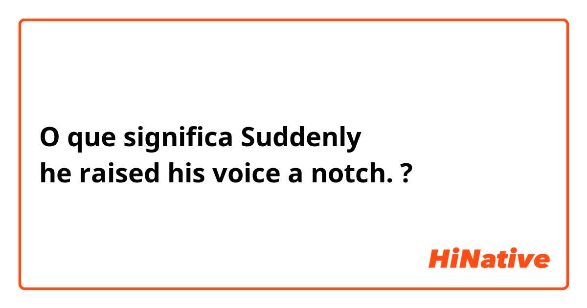 O que significa Suddenly he raised his voice a notch.?