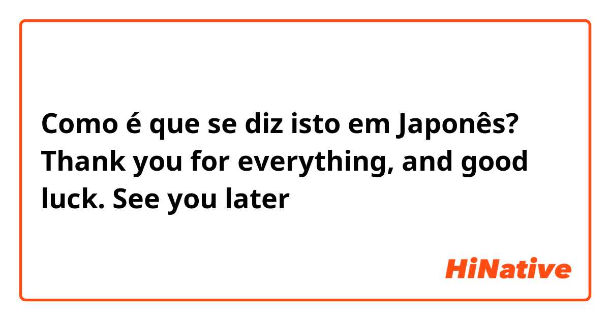 Como é que se diz isto em Japonês? Thank you for everything, and good luck. See you later