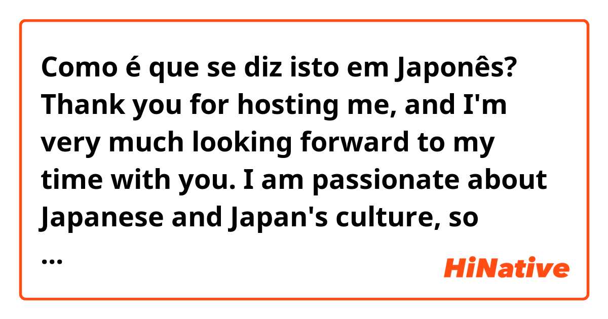 Como é que se diz isto em Japonês? Thank you for hosting me, and I'm very much looking forward to my time with you. I am passionate about Japanese and Japan's culture, so thank you very much for this wonderful opportunity!