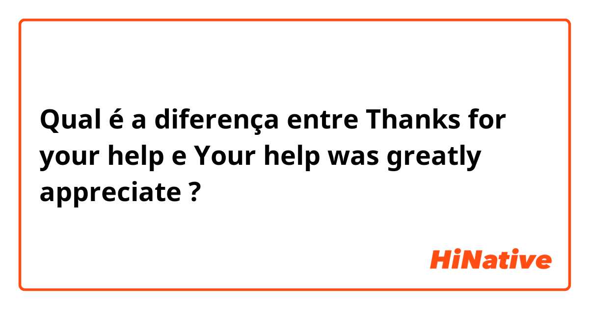 Qual é a diferença entre Thanks for your help e Your help was greatly appreciate ?