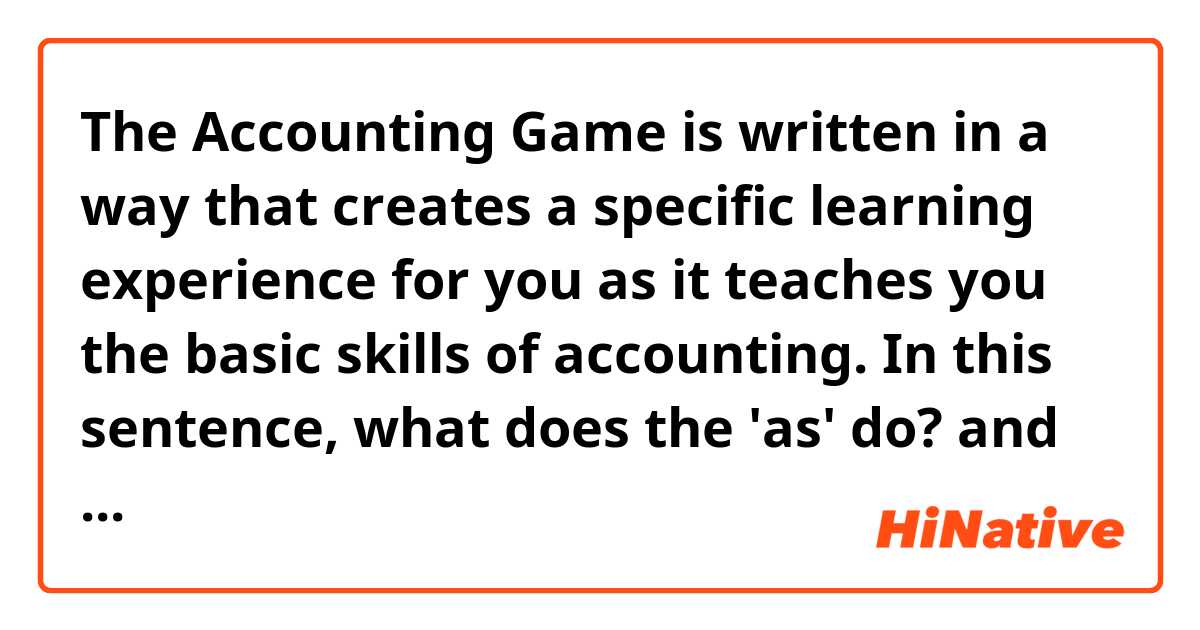 The Accounting Game is written in a way that creates a specific learning experience for you as it teaches you the basic skills of accounting.

In this sentence, what does the 'as' do? and what exactly does it mean? and can you give me some example sentences where 'as' is used like this?