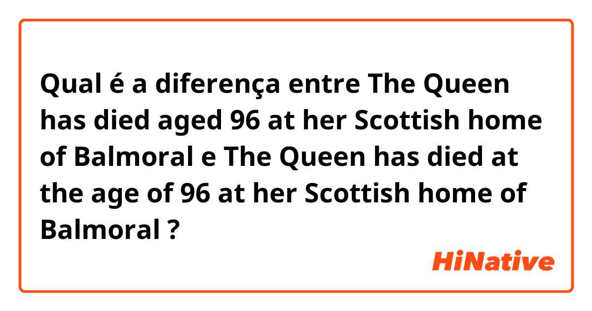 Qual é a diferença entre The Queen has died aged 96 at her Scottish home of Balmoral e The Queen has died at the age of 96 at her Scottish home of Balmoral ?