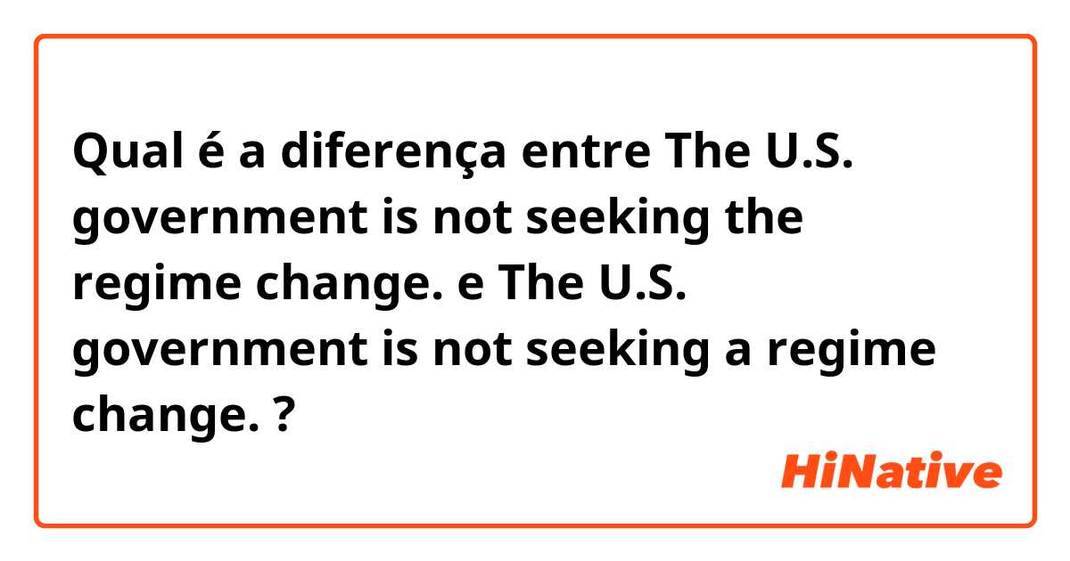 Qual é a diferença entre The U.S. government is not seeking the regime change. e The U.S. government is not seeking a regime change. ?