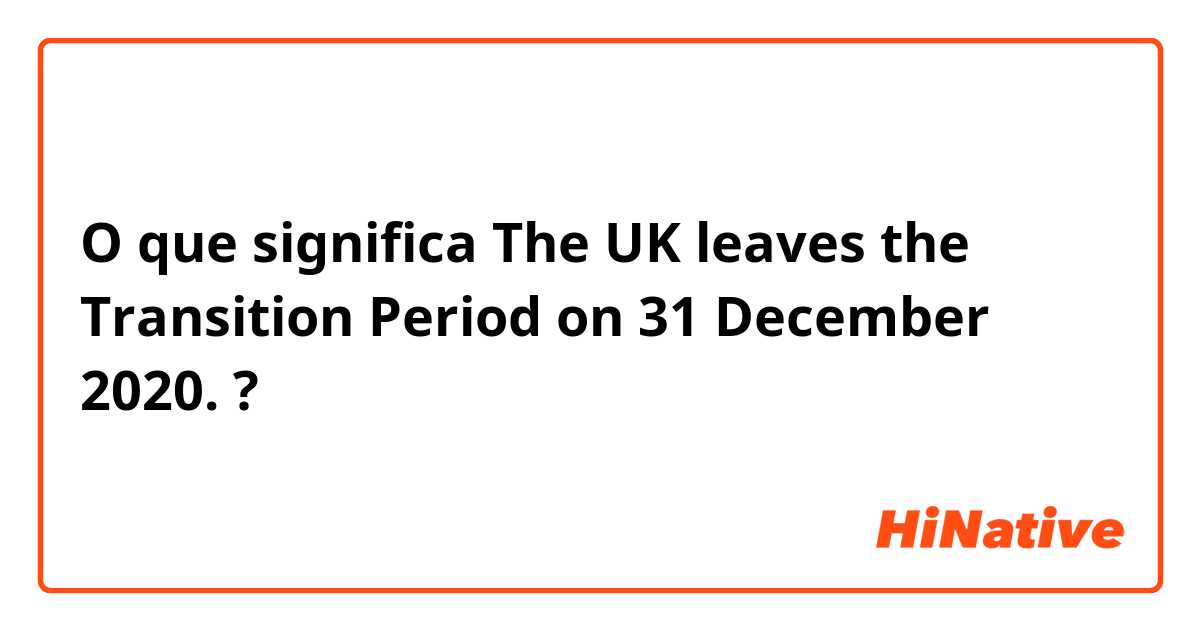 O que significa The UK leaves the Transition Period on 31 December 2020. ?