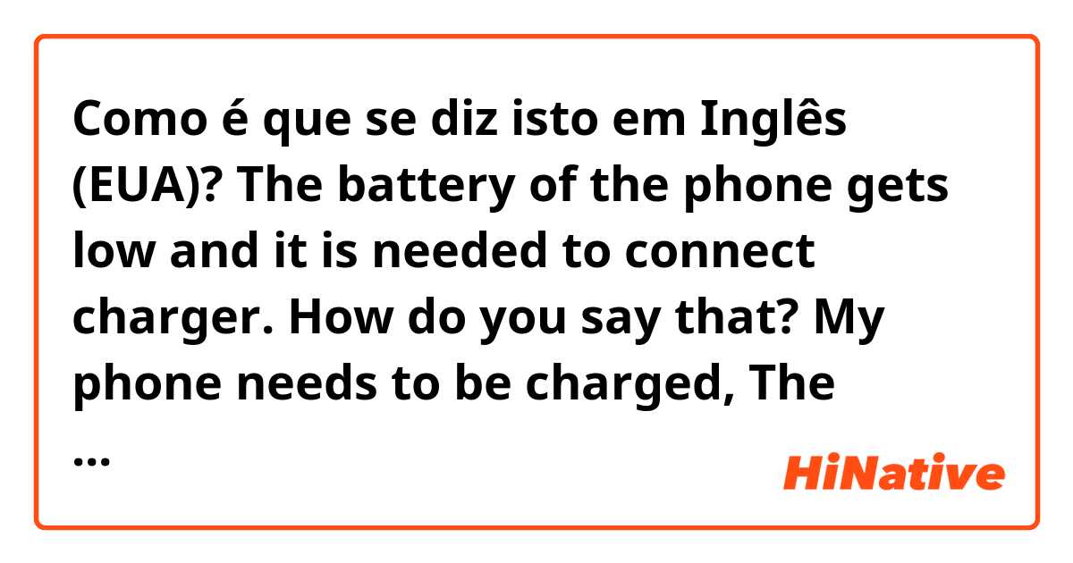 Como é que se diz isto em Inglês (EUA)? The battery of the phone gets low and it is needed to connect charger.  How do you say that? My phone needs to be charged,  The battery is off  or what to say in this case?