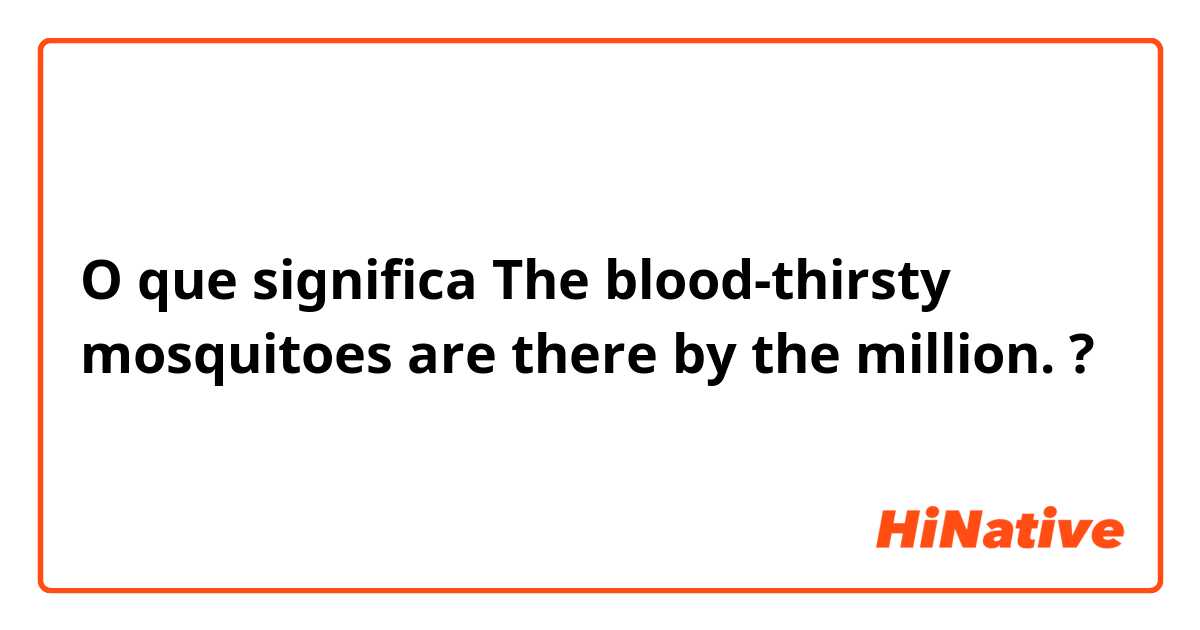 O que significa The blood-thirsty mosquitoes are there by the million.?