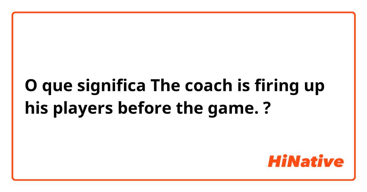 O que significa The coach is firing up his players before the game.?