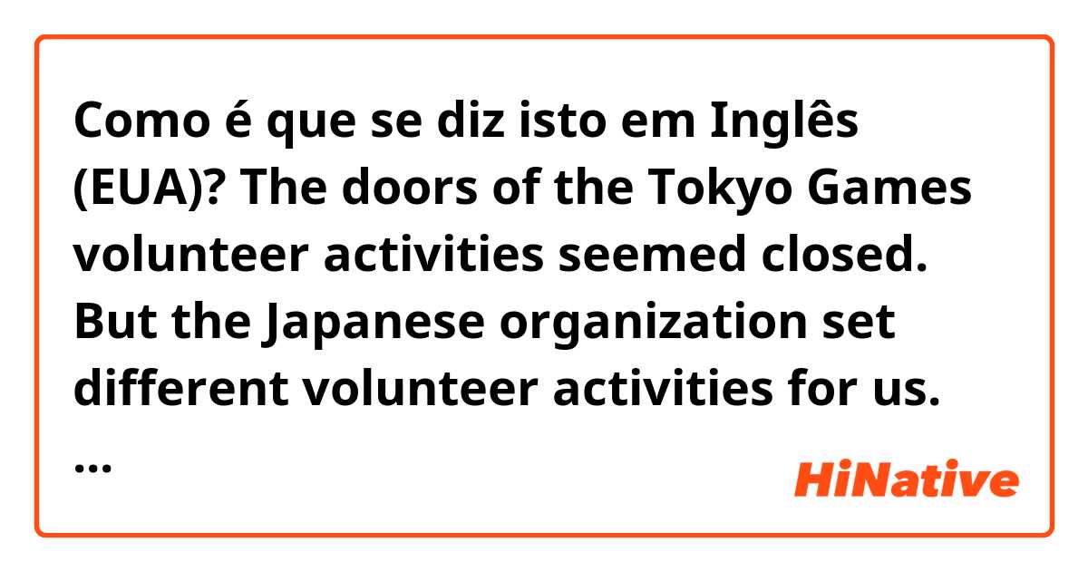 Como é que se diz isto em Inglês (EUA)? The doors of the Tokyo Games volunteer activities seemed closed. But the Japanese organization set different volunteer activities for us. Soon I applied for some. I hope I can get some. If I could help even one person, that’ll be great. I’ll do my best. 