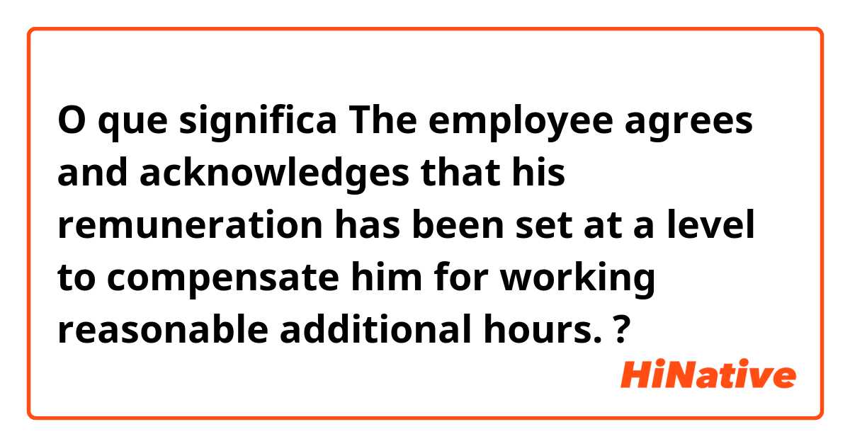 O que significa The employee agrees and acknowledges that his remuneration has been set at a level to compensate him for working reasonable additional hours.?