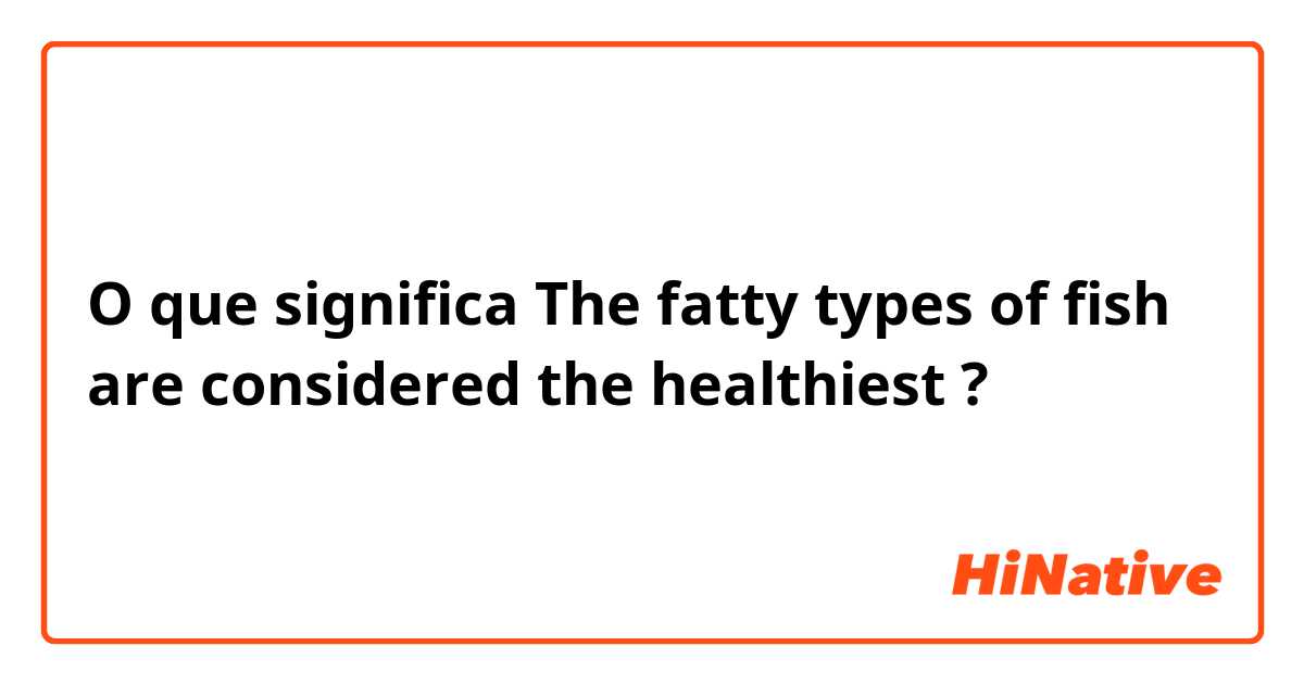 O que significa The fatty types of fish are considered the healthiest ?