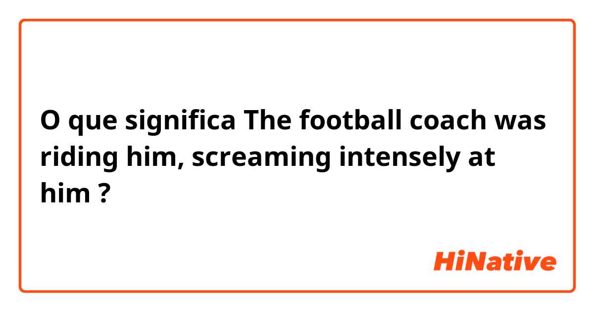 O que significa The football coach was riding him, screaming intensely at him?