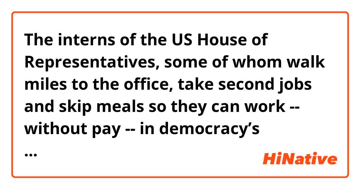 The interns of the US House of Representatives, some of whom walk miles to the office, take second jobs and skip meals so they can work -- without pay -- in democracy’s hallowed halls. Nearly all House interns are unpaid, and now there’s a push to change that. And we can toast our own CNN intern, Maya Eliahou, for helping it happen.

What does 'toast' mean?