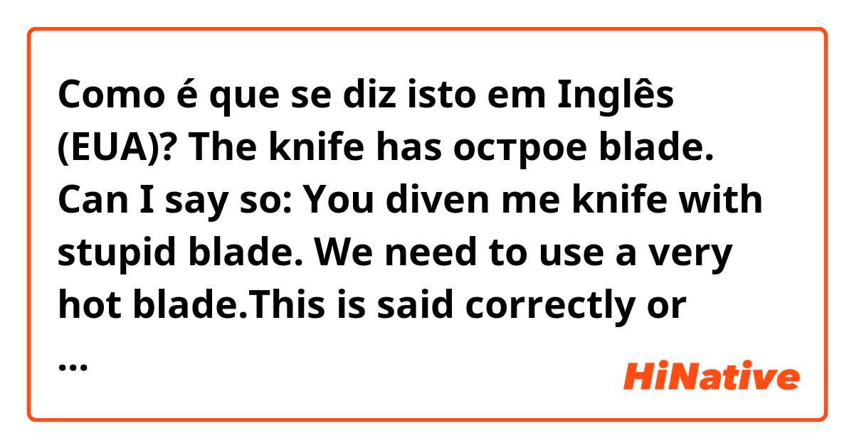 Como é que se diz isto em Inglês (EUA)? The knife has острое blade. Can I say so: You diven me  knife with stupid blade. We need to use a very hot blade.This is said correctly or funny 