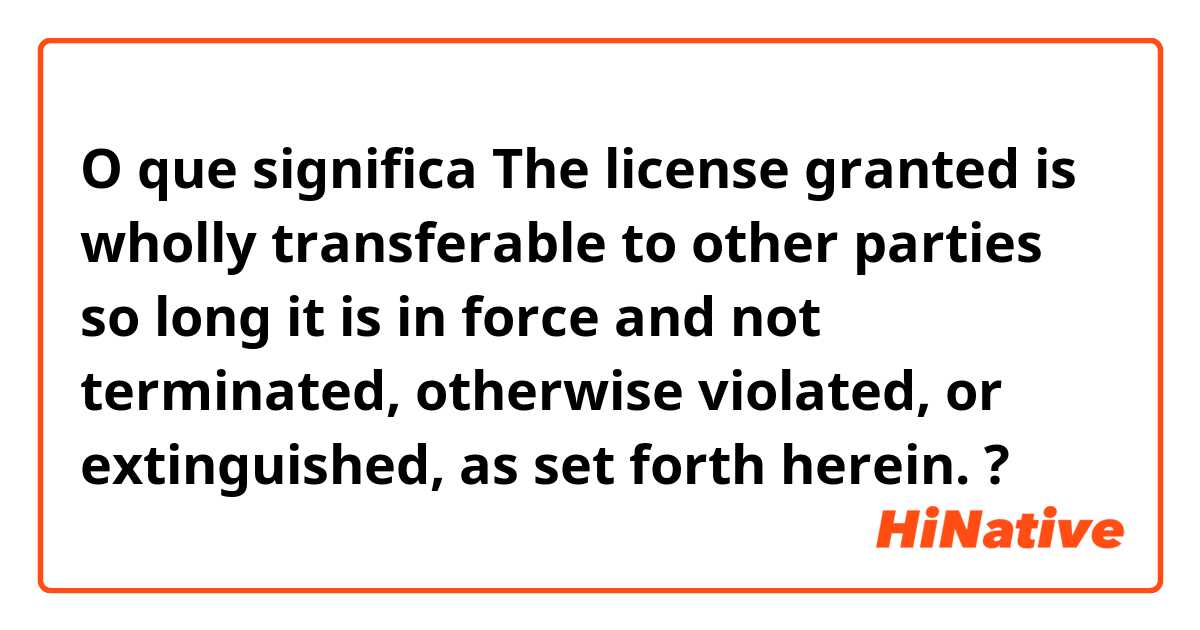 O que significa The license granted is wholly transferable to other parties so long it is in force and not terminated, otherwise violated, or extinguished, as set forth herein.?